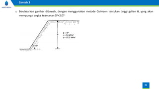 31
Contoh 3
o Berdasarkan gambar dibawah, dengan menggunakan metode Culmann tentukan tinggi galian H, yang akan
mempunyai angka keamanan SF=2.0?
 