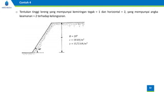32
Contoh 4
o Tentukan tinggi lereng yang mempunyai kemiringan tegak = 1 dan horizontal = 2, yang mempunyai angka
keamanan = 2 terhadap kelongsoran.
∅ = 200
𝑐 = 18 𝑘𝑁/𝑚2
𝛾 = 15,72 𝑘𝑁/𝑚3
 