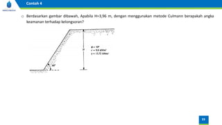 33
Contoh 4
o Berdasarkan gambar dibawah, Apabila H=3,96 m, dengan menggunakan metode Culmann berapakah angka
keamanan terhadap kelongsoran?
 