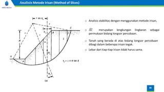 o Analisis stabilitas dengan menggunakan metode irisan,
o ෢
𝐴𝐶 merupakan lengkungan lingkaran sebagai
permukaan bidang longsor percobaan.
o Tanah yang berada di atas bidang longsor percobaan
dibagi dalam beberapa irisan tegak.
o Lebar dari tiap-tiap irisan tidak harus sama.
38
Analisis Metode Irisan (Method of Slices)
 