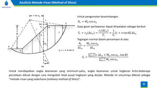Untuk pengamatan keseimbangan
𝑁𝑟 = 𝑊
𝑛 cos 𝛼𝑛
Gaya geser perlawanan dapat dinyatakan sebagai berikut:
Untuk mendapatkan angka keamanan yang minimum-yaitu, angka keamanan untuk lingkaran kritis-beberapa
percobaan dibuat dengan cara mengubah letak pusat lingkaran yang dicoba. Metode ini umumnya dikenal sebagai
"metode irisan yang sederhana (ordinary method of Slices)".
𝑇𝑟 = 𝜏𝑑 ∆𝐿𝑛 =
𝜏𝑓 ∆𝐿𝑛
𝐹𝑠
=
1
𝐹𝑠
𝑐 + 𝜎 tan ∅ ∆𝐿𝑛
Tegangan normal dalam persamaan di atas:
𝑁𝑟
∆𝐿𝑛
=
𝑊
𝑛 cos 𝛼𝑛
∆𝐿𝑛
𝐹𝑠 =
σ𝑛=1
𝑛=𝑝
𝑐 ∆𝐿𝑛 + 𝑊
𝑛 cos 𝛼𝑛 . tan ∅
σ𝑛=1
𝑛=𝑝
𝑊
𝑛 sin 𝛼𝑛
40
Analisis Metode Irisan (Method of Slices)
 