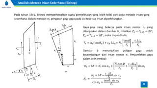 Pada tahun 1955, Bishop memperkenalkan suatu penyelesaian yang lebih teliti dari pada metode irisan yang
sederhana. Dalam metode ini, pengaruh gaya-gaya pada sisi tepi tiap irisan diperhitungkan.
Gaya-gaya yang bekerja pada irisan nomor n, yang
ditunjukkan dalam Gambar b, misalkan 𝑃𝑛 − 𝑃𝑛+1 = ∆𝑃;
𝑇𝑛 − 𝑇𝑛+1 = ∆𝑇 , maka dapat ditulis:
𝑇𝑟 = 𝑁𝑟 tan ∅𝑑 + 𝑐𝑑 ∆𝐿𝑛= 𝑁𝑟
tan ∅
𝐹𝑠
+
𝑐 ∆𝐿𝑛
𝐹𝑠
Gambar b menunjukkan poligon gaya untuk
keseimbangan dari irisan nomor 𝑛. Penjumlahan gaya
dalam arah vertical:
𝑊
𝑛 + ∆𝑇 = 𝑁𝑟 cos 𝛼𝑛 +
𝑁𝑟 tan ∅
𝐹𝑠
+
𝑐 . ∆𝐿𝑛
𝐹𝑠
sin 𝛼𝑛
𝑁𝑟 =
𝑊
𝑛 + ∆𝑇 −
𝑐 . ∆𝐿𝑛
𝐹𝑠
sin 𝛼𝑛
cos 𝛼𝑛 +
tan ∅ . sin 𝛼𝑛
𝐹𝑠 41
Analisis Metode Irisan Sederhana (Bishop)
 