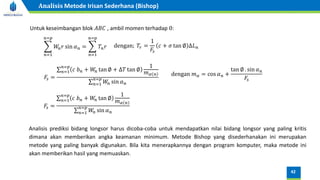 Analisis prediksi bidang longsor harus dicoba-coba untuk mendapatkan nilai bidang longsor yang paling kritis
dimana akan memberikan angka keamanan minimum. Metode Bishop yang disederhanakan ini merupakan
metode yang paling banyak digunakan. Bila kita menerapkannya dengan program komputer, maka metode ini
akan memberikan hasil yang memuaskan.
Untuk keseimbangan blok 𝐴𝐵𝐶 , ambil momen terhadap 0:
෍
𝑛=1
𝑛=𝑝
𝑊
𝑛𝑟 sin 𝛼𝑛 = ෍
𝑛=1
𝑛=𝑝
𝑇𝑛𝑟 dengan; 𝑇𝑟 =
1
𝐹𝑠
𝑐 + 𝜎 tan ∅ ∆𝐿𝑛
𝐹𝑠 =
σ𝑛=1
𝑛=𝑝
𝑐 𝑏𝑛 + 𝑊
𝑛 tan ∅ + ∆𝑇 tan ∅
1
𝑚𝛼 𝑛
σ𝑛=1
𝑛=𝑝
𝑊
𝑛 sin 𝛼𝑛
dengan 𝑚𝛼 = cos 𝛼𝑛 +
tan ∅ . sin 𝛼𝑛
𝐹𝑠
𝐹𝑠 =
σ𝑛=1
𝑛=𝑝
𝑐 𝑏𝑛 + 𝑊
𝑛 tan ∅
1
𝑚𝛼 𝑛
σ𝑛=1
𝑛=𝑝
𝑊
𝑛 sin 𝛼𝑛
42
Analisis Metode Irisan Sederhana (Bishop)
 