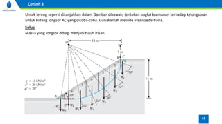 Untuk lereng seperti ditunjukkan dalam Gambar dibawah, tentukan angka keamanan terhadap kelongsoran
untuk bidang longsor AC yang dicoba-coba. Gunakanlah metode irisan sederhana.
Massa yang longsor dibagi menjadi tujuh irisan.
Solusi
43
Contoh 3
 