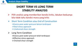 50
Analysis Slope Stability
SHORT TERM VS LONG TERM
STABILITY ANALYSIS
➢ Pilih analisis yang memberikan kondisi kritis, lakukan keduanya
bila tidak tahu kondisi mana yang kritis
➢ Short Term Condition atau End of Construction
→Excess pore water pressure belum terdisipasi
→Total stress approach
→ Undrained shear strength
➢ Long Term Condition
→Excess pore water pressure telah terdisipasi
→Effective stress approach
→ Drained shear strength
 