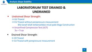 51
Analysis Slope Stability
LABORATORIUM TEST DRAINED &
UNDRAINED
▪ Undrained Shear Strength:
→ UU Triaxial
→ CU Triaxial without porepressure measurement
Bila tanah telah terkonsolidasi misal pada Stage Construction
→ Unconfined Compression Test (UCT)
Su = ½ qu
▪ Drained Shear Strength:
→ CD Triaxial
→ CU Triaxial with porepressure measurement
 