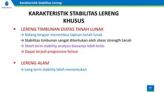 57
Karakteristik Stabilitas Lereng
KARAKTERISTIK STABILITAS LERENG
KHUSUS
▪ LERENG TIMBUNAN DIATAS TANAH LUNAK
→ Bidang longsor menembus lapisan tanah lunak
→ Stabilitas timbunan sangat ditentukan oleh shear strength tanah
→ Short term stability analysis biasanya lebih kritis
→ Dapat terjadi progressive failure
▪ LERENG ALAM
→ Long term stability lebih menentukan
 