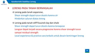 58
Karakteristik Stabilitas Lereng
▪ LERENG PADA TANAH BERMASALAH
→ Lereng pada tanah expansive,
Shear strength dapat turun drastis karena air
Hindarkan saluran diatas lereng
→ Lereng pada tanah stiff fissured clay dan shale
Shear strength dapat turun drastis karena terexpose
Longsor dapat terjadi secara progressive karena shear strength turun
sampai residual strength
Local experience & practice cara terbaik untuk desain kemiringan lereng
 