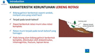 7
Introduction
KARAKTERISTIK KERUNTUHAN LERENG ROTASI
✓ Bidang gelincir berbentuk seperti sendok,
meliputi area yang relatif kecil
✓ Terjadi pada tanah kohesif
✓ Dapat berbentuk rotasi murni atau rotasi
kompleks
✓ Rotasi murni terjadi pada tanah kohesif yang
homogen
✓ Pada lereng alam bidang gelincir berbentuk
kompleks, ditentukan oleh diskontinuitas,
inhomoginitas, fracture, lapisan keras
 