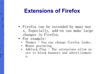 Extensions of Firefox

●       Firefox can be extended by many way
        s. Especially, add-on can make large
        changes in Firefox.
●       For example:
        Themes - You can change firefox looks.
        Mouse gesturing
        Adblock Plus - The extensions allow us
         ers to block banners and advertisement
         s.
 