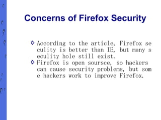 Concerns of Firefox Security

 ⇨ According to the article, Firefox se
   culity is better than IE, but many s
   eculity hole still exist.
 ⇨ Firefox is open soursce, so hackers
   can cause security problems, but som
   e hackers work to improve Firefox.
 