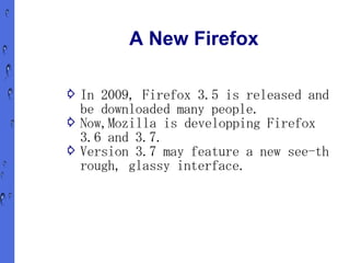 A New Firefox

⇨ In 2009, Firefox 3.5 is released and
  be downloaded many people.
⇨ Now,Mozilla is developping Firefox
  3.6 and 3.7.
⇨ Version 3.7 may feature a new see-th
  rough, glassy interface.
 