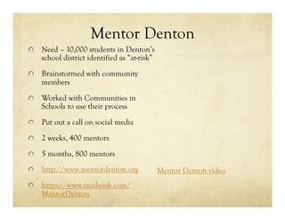 Mentor Denton
!   Need – 10,000 students in Denton’s
school district identified as “at-risk”
!   Brainstormed with community
members
!   Worked with Communities in
Schools to use their process
!   Put out a call on social media
!   2 weeks, 400 mentors
!   5 months, 800 mentors
! http://www.mentordenton.org
! https://www.facebook.com/
MentorDenton
Mentor Denton video
 