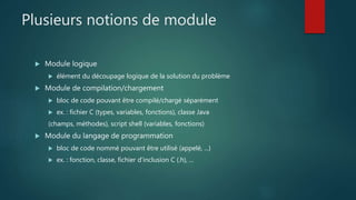 Plusieurs notions de module
 Module logique
 élément du découpage logique de la solution du problème
 Module de compilation/chargement
 bloc de code pouvant être compilé/chargé séparément
 ex. : fichier C (types, variables, fonctions), classe Java
(champs, méthodes), script shell (variables, fonctions)
 Module du langage de programmation
 bloc de code nommé pouvant être utilisé (appelé, ...)
 ex. : fonction, classe, fichier d'inclusion C (.h), ...
 