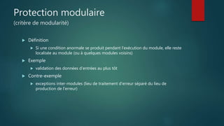 Protection modulaire
(critère de modularité)
 Définition
 Si une condition anormale se produit pendant l'exécution du module, elle reste
localisée au module (ou à quelques modules voisins)
 Exemple
 validation des données d'entrées au plus tôt
 Contre-exemple
 exceptions inter-modules (lieu de traitement d'erreur séparé du lieu de
production de l'erreur)
 