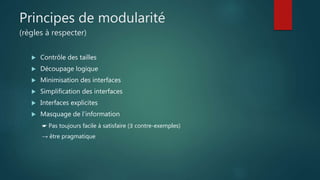 Principes de modularité
(règles à respecter)
 Contrôle des tailles
 Découpage logique
 Minimisation des interfaces
 Simplification des interfaces
 Interfaces explicites
 Masquage de l’information
☛ Pas toujours facile à satisfaire (∃ contre-exemples)
→ être pragmatique
 