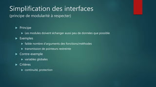 Simplification des interfaces
(principe de modularité à respecter)
 Principe
 Les modules doivent échanger aussi peu de données que possible
 Exemples
 faible nombre d'arguments des fonctions/méthodes
 transmission de pointeurs restreinte
 Contre-exemple
 variables globales
 Critères
 continuité, protection
 