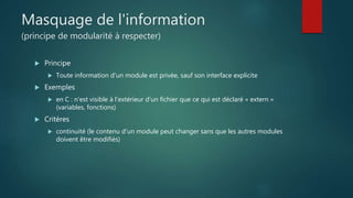 Masquage de l'information
(principe de modularité à respecter)
 Principe
 Toute information d'un module est privée, sauf son interface explicite
 Exemples
 en C : n'est visible à l'extérieur d'un fichier que ce qui est déclaré « extern »
(variables, fonctions)
 Critères
 continuité (le contenu d'un module peut changer sans que les autres modules
doivent être modifiés)
 
