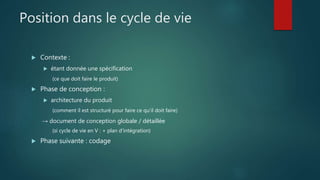 Position dans le cycle de vie
 Contexte :
 étant donnée une spécification
(ce que doit faire le produit)
 Phase de conception :
 architecture du produit
(comment il est structuré pour faire ce qu'il doit faire)
→ document de conception globale / détaillée
(si cycle de vie en V : + plan d'intégration)
 Phase suivante : codage
 