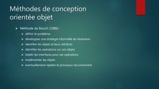 Méthodes de conception
orientée objet
 Méthode de Booch (1986) :
 définir le problème
 développer une stratégie informelle de résolution
 identifier les objets et leurs attributs
 identifier les opérations sur ces objets
 établir les interfaces pour ces opérations
 implémenter les objets
 éventuellement répéter le processus récursivement
 