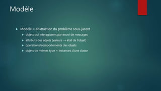 Modèle
 Modèle = abstraction du problème sous-jacent
 objets qui interagissent par envoi de messages
 attributs des objets (valeurs → état de l'objet)
 opérations/comportements des objets
 objets de mêmes type = instances d'une classe
 