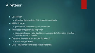 À retenir
 Conception
 séparation des problèmes / décomposition modulaire
 Méthodologie
 globalement descendante, parfois montante.
 Principes de modularité à respecter
 découpage logique ; taille équilibrée ; masquage de l'information ; interface
minimale, simple et explicite
 Organiser le système autour des données (!)
 Notion de type abstrait
 UML : notations normalisées, vues différentes
 