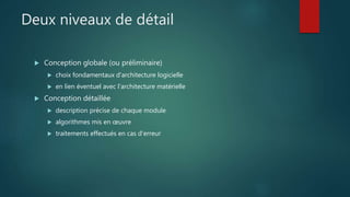 Deux niveaux de détail
 Conception globale (ou préliminaire)
 choix fondamentaux d'architecture logicielle
 en lien éventuel avec l'architecture matérielle
 Conception détaillée
 description précise de chaque module
 algorithmes mis en œuvre
 traitements effectués en cas d'erreur
 