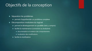 Objectifs de la conception
 Séparation les problèmes
 permet d'appréhender un problème complexe
 Décomposition modulaire du logiciel
 permet le développement en parallèle (test y compris)
 facilite la maintenance (corrective ou évolutive)
 documentation et isolation des comportements
 localisation des modifications
 facilite la réutilisation
 