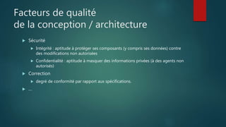 Facteurs de qualité
de la conception / architecture
 Sécurité
 Intégrité : aptitude à protéger ses composants (y compris ses données) contre
des modifications non autorisées
 Confidentialité : aptitude à masquer des informations privées (à des agents non
autorisés)
 Correction
 degré de conformité par rapport aux spécifications.
 …
 