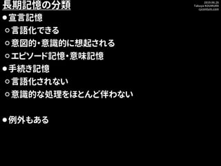 2019.06.26
Takuya KOUMURA
cycentum.com
長期記憶の分類
⚫宣言記憶
⚪言語化できる
⚪意図的・意識的に想起される
⚪エピソード記憶・意味記憶
⚫手続き記憶
⚪言語化されない
⚪意識的な処理をほとんど伴わない...
