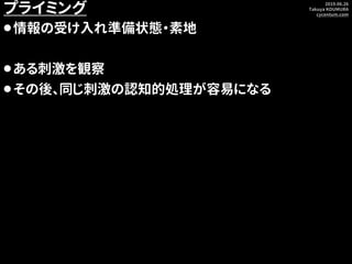 2019.06.26
Takuya KOUMURA
cycentum.com
プライミング
⚫情報の受け入れ準備状態・素地
⚫ある刺激を観察
⚫その後、同じ刺激の認知的処理が容易になる
 