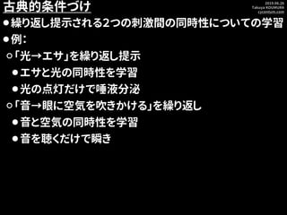 2019.06.26
Takuya KOUMURA
cycentum.com
古典的条件づけ
⚫繰り返し提示される２つの刺激間の同時性についての学習
⚫例：
⚪「光→エサ」を繰り返し提示
⚫エサと光の同時性を学習
⚫光の点灯だけで唾液分泌
⚪「...