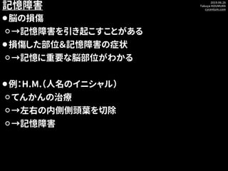 2019.06.26
Takuya KOUMURA
cycentum.com
記憶障害
⚫脳の損傷
⚪→記憶障害を引き起こすことがある
⚫損傷した部位＆記憶障害の症状
⚪→記憶に重要な脳部位がわかる
⚫例：H.M.（人名のイニシャル）
⚪てんか...