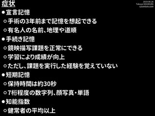 2019.06.26
Takuya KOUMURA
cycentum.com
症状
⚫宣言記憶
⚪手術の3年前まで記憶を想起できる
⚪有名人の名前、地理や道順
⚫手続き記憶
⚪鏡映描写課題を正常にできる
⚪学習により成績が向上
⚪ただし、課題を...