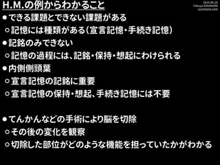 2019.06.26
Takuya KOUMURA
cycentum.com
H.M.の例からわかること
⚫できる課題とできない課題がある
⚪記憶には種類がある（宣言記憶・手続き記憶）
⚫記銘のみできない
⚪記憶の過程には、記銘・保持・想起にわ...