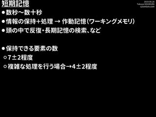 2019.06.26
Takuya KOUMURA
cycentum.com
短期記憶
⚫数秒～数十秒
⚫情報の保持＋処理 → 作動記憶（ワーキングメモリ）
⚫頭の中で反復・長期記憶の検索、など
⚫保持できる要素の数
⚪7±2程度
⚪複雑な処理...