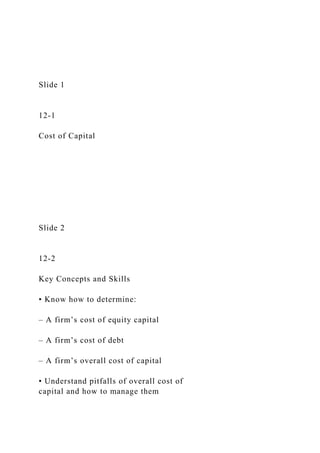 Slide 1
12-1
Cost of Capital
Slide 2
12-2
Key Concepts and Skills
• Know how to determine:
– A firm’s cost of equity capital
– A firm’s cost of debt
– A firm’s overall cost of capital
• Understand pitfalls of overall cost of
capital and how to manage them
 