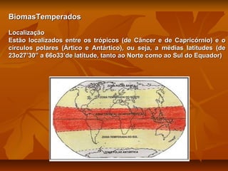 BiomasTemperados
Localização
Estão localizados entre os trópicos (de Câncer e de Capricórnio) e o
círculos polares (Ártico e Antártico), ou seja, a médias latitudes (de
23o27’30” a 66o33’de latitude, tanto ao Norte como ao Sul do Equador)

 