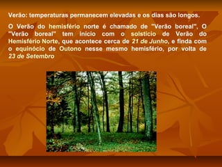 Verão: temperaturas permanecem elevadas e os dias são longos.
O Verão do hemisfério norte é chamado de "Verão boreal", O
"Verão boreal" tem início com o solstício de Verão do
Hemisfério Norte, que acontece cerca de 21 de Junho, e finda com
o equinócio de Outono nesse mesmo hemisfério, por volta de
23 de Setembro

 