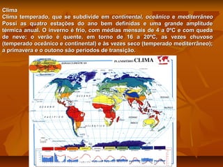 Clima
Clima temperado, que se subdivide em continental, oceânico e mediterrâneo
Possi as quatro estações do ano bem definidas e uma grande amplitude
térmica anual. O inverno é frio, com médias mensais de 4 a 0ºC e com queda
de neve; o verão é quente, em torno de 16 a 20ºC, as vezes chuvoso
(temperado oceânico e continental) e às vezes seco (temperado mediterrâneo);
a primavera e o outono são períodos de transição.

 