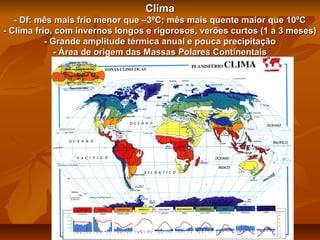 Clima
- Df: mês mais frio menor que –3ºC; mês mais quente maior que 10ºC
- Clima frio, com invernos longos e rigorosos, verões curtos (1 a 3 meses)
- Grande amplitude térmica anual e pouca precipitação
- Área de origem das Massas Polares Continentais

 