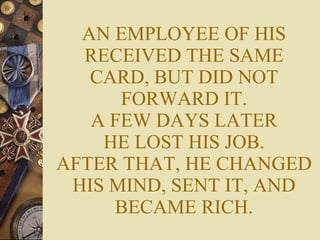 AN EMPLOYEE OF HIS RECEIVED THE SAME CARD, BUT DID NOT FORWARD IT. A FEW DAYS LATER HE LOST HIS JOB. AFTER THAT, HE CHANGED HIS MIND, SENT IT, AND BECAME RICH. 