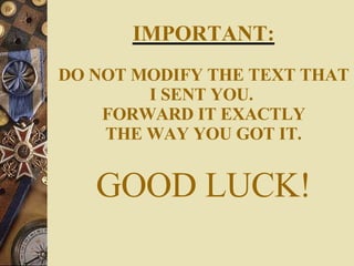 IMPORTANT: DO NOT MODIFY THE TEXT THAT I SENT YOU.  FORWARD IT EXACTLY THE WAY YOU GOT IT. GOOD LUCK! 