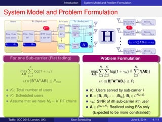 Introduction System Model and Problem Formulation
System Model and Problem Formulation
Source Tx (Digital part) RF Chain Tx (Analog part)
Freq. Dom.
data source
D(1,:)
D(2,:)
D(K,:)
•••
Freq. Dom.
BF
1
2
Na
•••
IFFT (row)
& add CP
1
2
Na
•••
RF1
analog
RF2
analog
RFNa
analog
•••
Analog
BF
Analog
BF
Analog
BF
•••
N
N
N
•••
2
2
2
1
1
1
1
2
N
•••
•••
•••
•••
•••
•••
H
1 Discard CP
& take FFT
ˆdi1 Decode
ˆd11, · · · , ˆdNf 1
2 Discard CP
& take FFT
ˆdi2 Decode
ˆd12, · · · , ˆdNf 2
K Discard CP
& take FFT
ˆdiK Decode
ˆd1K, · · · , ˆdNf K
•••
d1, · · · , dNf
B1, · · · , BNf A
ˆdik = hH
ikABidi + nik
FH F
Problem Formulation
max
A,Bi
Nf
i=1
Ki
k=1
log(1 + γik )
Nf
i=1
f(ABi)
s.t tr{BH
i AH
ABi} ≤ Pi
Ki: Users served by sub-carrier i
B = [B1, B2, · · · , BNf
], Bi ∈ CNa×Si
γik : SINR of ith sub-carrier kth user
A ∈ CNa×N: Realized using PSs only
(Expected to be more constrained!)
For one Sub-carrier (Flat fading)
max
A,B
K
k=1
log(1 + γk )
s.t tr{BH
AH
AB} ≤ Pmax
Kt : Total number of users
K: Scheduled users
Assume that we have Na = K RF chains
First Possibility
max
A,B
K
k=1
log(1 + γk )
s.t tr{BH
AH
AB} ≤ Pmax , |Aij|2
= 1
Disadvantage:
How far from digital scheduler which is
an optimal approach?
(Not clearly known for general channel)
Second Possibility
max
Bd
K
k=1
log(1 + γk )
s.t tr{(Bd
)H
Bd
} ≤ Pmax
Exploit the solution of digital scheduler:
Fact: rank(Bd ) ≤ K for any scheduler
Clever Method [1]: Bd = UD, U ∈ CN×2K ,
D ∈ R2K×K , D = blkdiag matrix
∴ 2K RF chain: No performance loss
VIP: No need to constrain |Aij|2 = 1
Observations
U and D are not unique
Question: Can we make U and D unique
and reduce RF chain < 2K
Answer: Yes, by employing [2]
x = ej cos−1( x
2
)
+ e−j cos−1( x
2
)
, for −2 ≤ x ≤ 2
⇒ Bd = ˜U ˜D, with | ˜Uij|2 = 1 and
˜D = blkdiag two consecutive diag elements
are the same
⇒ K RF chain is enough [2]
∴ Scheduling without |Aij|2 = 1 (Simpler)
Problem Formulation
max
A,Bi
Nf
i=1
Ki
k=1
log(1 + γik )
Nf
i=1
f(ABi)
s.t tr{BH
i AH
ABi} ≤ Pi
Ki: Users served by sub-carrier i
B = [B1, B2, · · · , BNf
], Bi ∈ CNa×Si
γik : SINR of ith sub-carrier kth user
A ∈ CNa×N: Realized using PSs only
(Expected to be more constrained!)
Tadilo (ICC 2015, London, UK) User Scheduling June 9, 2015, (ICC 2015) 4 / 11
 