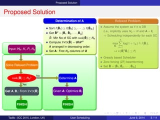 Proposed Solution
Proposed Solution
Input: Hki , Ki , Pi , Na
Solve Relaxed Problem
rank( ¯B) ≤ Na?
Get A, Bi : From SVD( ¯B)
FINISH
Yes
Determine A
Given A: Optimize Bi
FINISH
No
Relaxed Problem
Assume the system as if it is DB
(i.e., implicitly uses Na = N and A = I)
⇒ Scheduling independently for each SC
max
¯Bi
Ki
k=1
log(1 + ¯γik ) f( ¯Bi),
s.t tr{ ¯BH
i
¯Bi} ≤ Pi
Gready based Scheduler
Zero forcing (ZF) beamforming
Set ¯B = [ ¯B1, ¯B2, · · · , ¯BNf
]
Determination of A
Sort f( ¯B1) ≥ f( ¯B2) ≥, · · · , ≥ f( ¯BNf
)
Get ˜Bd = [ ¯B1, ¯B2, · · · , ¯B˜S
]
˜S: Min No of SC with rank( ˜B) ≥ Na
Compute SVD( ˜B) = UΛVH
Λ arranged in decreasing order.
Set A: First Na columns of U
Tadilo (ICC 2015, London, UK) User Scheduling June 9, 2015, (ICC 2015) 5 / 11
 