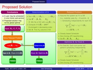 Proposed Solution
Proposed Solution
Input: Hki , Ki , Pi , Na
Solve Relaxed Problem
rank( ¯B) ≤ Na?
Get A, Bi : From SVD( ¯B)
FINISH
Yes
Determine A
Given A: Optimize Bi
FINISH
No
Determination of A
Sort f( ¯B1) ≥ f( ¯B2) ≥, · · · , ≥ f( ¯BNf
)
Get ˜Bd = [ ¯B1, ¯B2, · · · , ¯B˜S
]
˜S: Min No of SC with rank( ˜B) ≥ Na
Compute SVD( ˜B) = UΛVH
Λ arranged in decreasing order.
Set A: First Na columns of U
Relaxed Problem
Assume the system as if it is DB
(i.e., implicitly uses Na = N and A = I)
⇒ Scheduling independently for each SC
max
¯Bi
Ki
k=1
log(1 + ¯γik ) f( ¯Bi),
s.t tr{ ¯BH
i
¯Bi} ≤ Pi
Gready based Scheduler
Zero forcing (ZF) beamforming
Set ¯B = [ ¯B1, ¯B2, · · · , ¯BNf
]
Optimize Bi for ﬁxed A
For ﬁxed A: Each sub-carrier can
perform scheduling independently
max
Bi
Ki
k=1
log(1 + γik )
Nf
i=1
f(Bi)
s.t tr{BH
i AH
ABi} ≤ Pi
Gready based Scheduler
Zero forcing (ZF) beamforming
Conclusions
A user may be scheduled
in one (more) sub-carriers
Proposed solution may
not be global optimal
Tadilo (ICC 2015, London, UK) User Scheduling June 9, 2015, (ICC 2015) 5 / 11
 