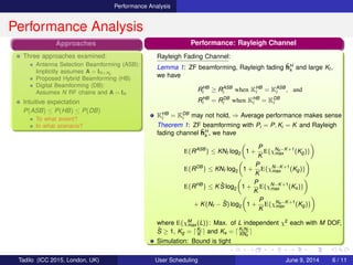 Performance Analysis
Performance Analysis
Approaches
Three approaches examined:
Antenna Selection Beamforming (ASB):
Implicitly assumes A = IN×Na
Proposed Hybrid Beamforming (HB)
Digital Beamforming (DB):
Assumes N RF chains and A = IN
Intuitive expectation
P(ASB) ≤ P(HB) ≤ P(DB)
To what extent?
In what scenario?
Performance: Rayleigh Channel
Rayleigh Fading Channel:
Lemma 1: ZF beamforming, Rayleigh fading ˜hH
k and large Kt ,
we have
RHB
i ≥ RASB
i when KHB
i = KASB
i , and
RHB
i = RDB
i when KHB
i = KDB
i
KHB
i = KDB
i may not hold, ⇒ Average performance makes sense
Theorem 1: ZF beamforming with Pi = P, Ki = K and Rayleigh
fading channel ˜hH
k , we have
E{RASB
} ≤ KNf log2 1 +
P
K
E{χNa−K+1
max (Kg)}
E{RDB
} ≤ KNf log2 1 +
P
K
E{χN−K+1
max (Kg)}
E{RHB
} ≤ K ˜S log2 1 +
P
K
E{χN−K+1
max (Ks)}
+ K(Nf − ˜S) log2 1 +
P
K
E{χNa−K+1
max (Kg)}
where E{χM
max (L)}: Max. of L independent χ2 each with M DOF,
˜S ≥ 1, Kg = Kt
K and Ks = Kt Nf
KNa
Simulation: Bound is tight
Tadilo (ICC 2015, London, UK) User Scheduling June 9, 2015, (ICC 2015) 6 / 11
 