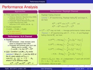 Performance Analysis
Performance Analysis
Approaches
Three approaches examined:
Antenna Selection Beamforming (ASB):
Implicitly assumes A = IN×Na
Proposed Hybrid Beamforming (HB)
Digital Beamforming (DB):
Assumes N RF chains and A = IN
Intuitive expectation
P(ASB) ≤ P(HB) ≤ P(DB)
To what extent?
In what scenario?
Performance: Rayleigh Channel
Rayleigh Fading Channel:
Lemma 1: ZF beamforming, Rayleigh fading ˜hH
k and large Kt ,
we have
RHB
i ≥ RASB
i when KHB
i = KASB
i , and
RHB
i = RDB
i when KHB
i = KDB
i
KHB
i = KDB
i may not hold, ⇒ Average performance makes sense
Theorem 1: ZF beamforming with Pi = P, Ki = K and Rayleigh
fading channel ˜hH
k , we have
E{RASB
} ≤ KNf log2 1 +
P
K
E{χNa−K+1
max (Kg)}
E{RDB
} ≤ KNf log2 1 +
P
K
E{χN−K+1
max (Kg)}
E{RHB
} ≤ K ˜S log2 1 +
P
K
E{χN−K+1
max (Ks)}
+ K(Nf − ˜S) log2 1 +
P
K
E{χNa−K+1
max (Kg)}
where E{χM
max (L)}: Max. of L independent χ2 each with M DOF,
˜S ≥ 1, Kg = Kt
K and Ks = Kt Nf
KNa
Simulation: Bound is tight
Performance: ULA Channel
Rayleigh:
DB Scheduler: Likely chooses users
close to orthogonal each other
Proposed HB achieves lower sum rate
(Mainly due to rank(H) > Na)
∴ if rank(H) ≤ Na then RHB
i ≈ RDB
i
ULA: Condition rank(H) Na exists
Lemma 2: When ˜d = λ
2 and the AOD of
the Kt users satisfy sin (θkm) ∈
n sin (θ)[− 1
2N , 1
2N ], n = 1, 2, · · · , Na,
where θ is an arbitrary angle,
KHB
i = KDB
i and RHB
i = RDB
i , ∀i
Tadilo (ICC 2015, London, UK) User Scheduling June 9, 2015, (ICC 2015) 6 / 11
 