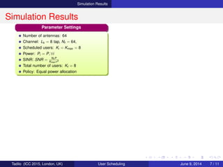 Simulation Results
Simulation Results
Parameter Settings
Number of antennas: 64
Channel: Lk = 8 tap, Nf = 64,
Scheduled users: Ki = Kmax = 8
Power: Pi = P, ∀i
SINR: SNR = Nf P
Kmax σ2
Total number of users: Kt = 8
Policy: Equal power allocation
Tadilo (ICC 2015, London, UK) User Scheduling June 9, 2015, (ICC 2015) 7 / 11
 