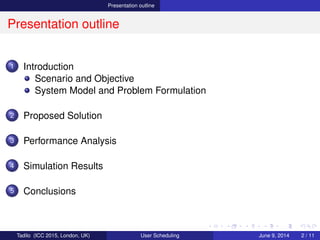 Presentation outline
Presentation outline
1 Introduction
Scenario and Objective
System Model and Problem Formulation
2 Proposed Solution
3 Performance Analysis
4 Simulation Results
5 Conclusions
Tadilo (ICC 2015, London, UK) User Scheduling June 9, 2015, (ICC 2015) 2 / 11
 